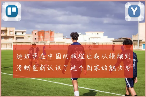 迪班萨在中国的旅程让我从模糊到清晰重新认识了这个国家的魅力与文化