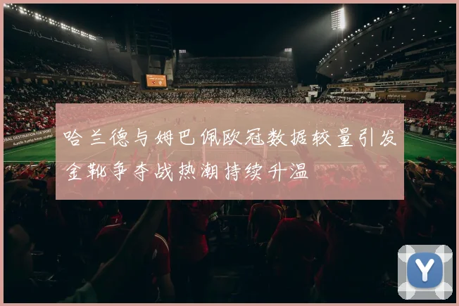 哈兰德与姆巴佩欧冠数据较量引发金靴争夺战热潮持续升温