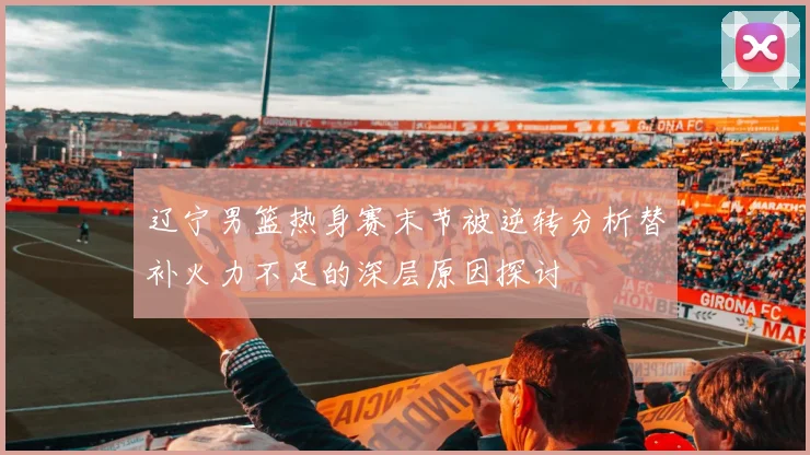 辽宁男篮热身赛末节被逆转分析替补火力不足的深层原因探讨