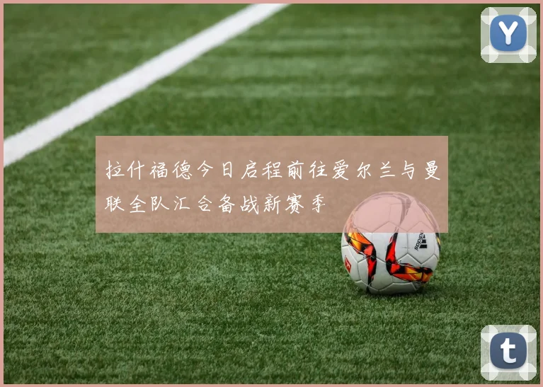 拉什福德今日启程前往爱尔兰与曼联全队汇合备战新赛季
