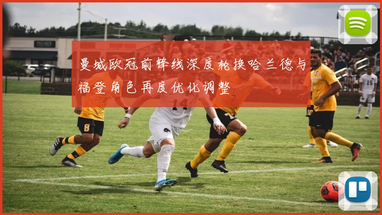 曼城欧冠前锋线深度轮换哈兰德与福登角色再度优化调整